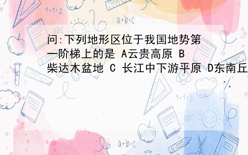 问:下列地形区位于我国地势第一阶梯上的是 A云贵高原 B柴达木盆地 C 长江中下游平原 D东南丘陵