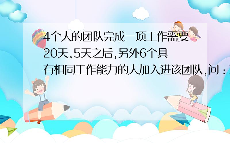 4个人的团队完成一项工作需要20天,5天之后,另外6个具有相同工作能力的人加入进该团队,问：现在这个团队需要多少天完成这项工作?自己能想到的是：如果不加入新人,那么4个人还需要15天完