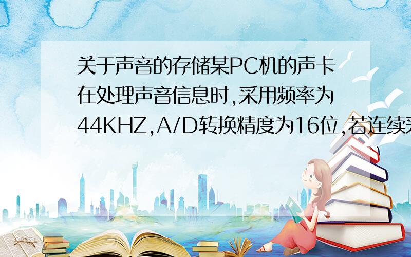 关于声音的存储某PC机的声卡在处理声音信息时,采用频率为44KHZ,A/D转换精度为16位,若连续采集2分钟的声音信息,则在不进行压缩编码的情况下保存这段声音,需要的存储空间是多少?