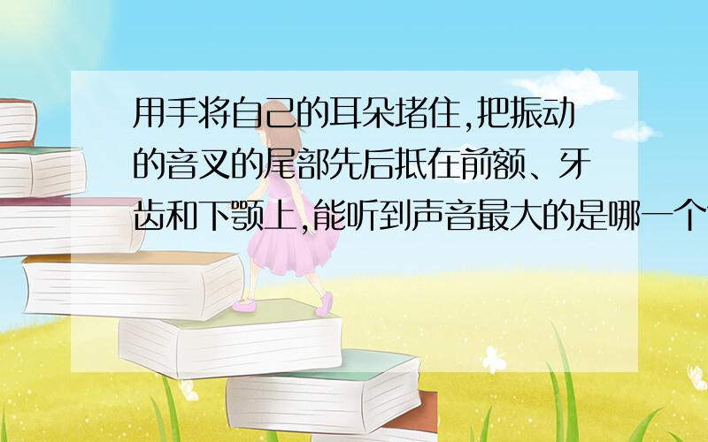 用手将自己的耳朵堵住,把振动的音叉的尾部先后抵在前额、牙齿和下颚上,能听到声音最大的是哪一个?为什如题