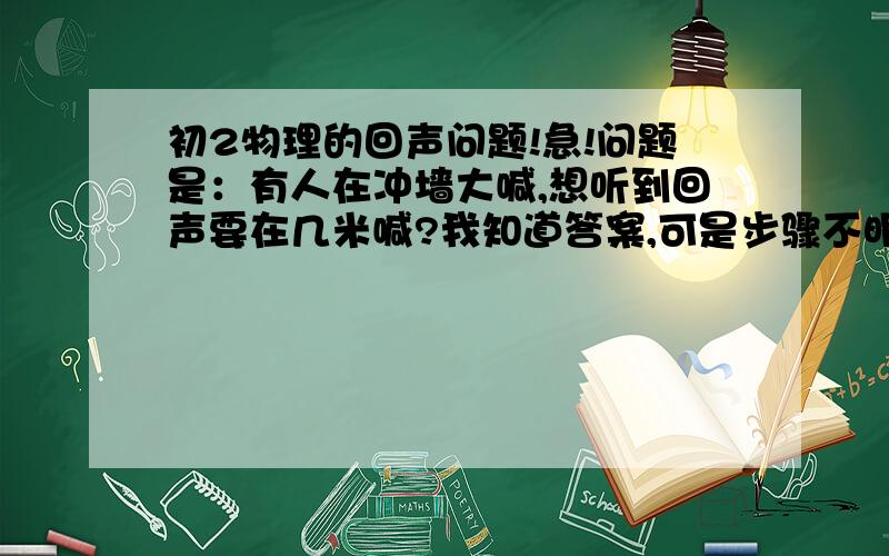 初2物理的回声问题!急!问题是：有人在冲墙大喊,想听到回声要在几米喊?我知道答案,可是步骤不明白跪求各位高手详解!