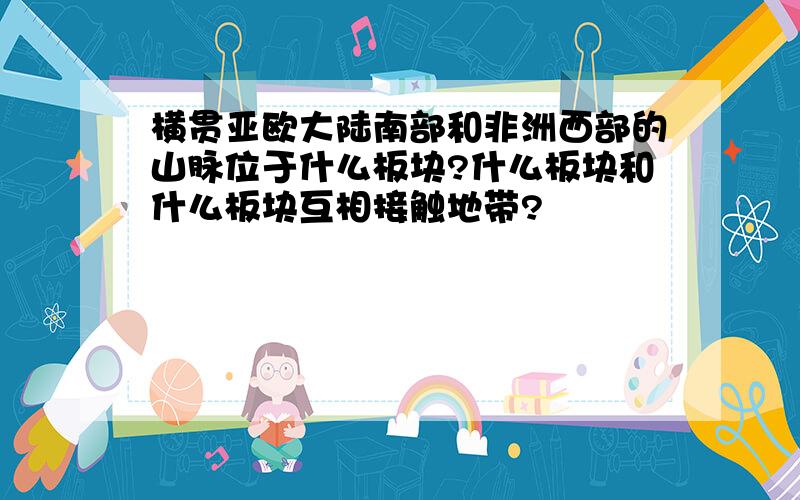 横贯亚欧大陆南部和非洲西部的山脉位于什么板块?什么板块和什么板块互相接触地带?