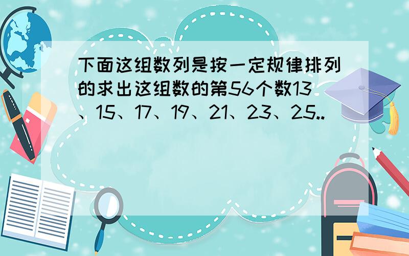 下面这组数列是按一定规律排列的求出这组数的第56个数13、15、17、19、21、23、25..