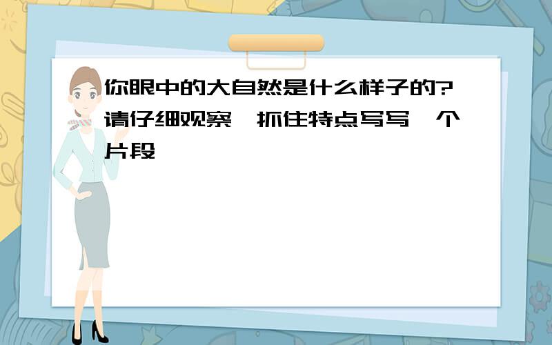 你眼中的大自然是什么样子的?请仔细观察,抓住特点写写一个片段