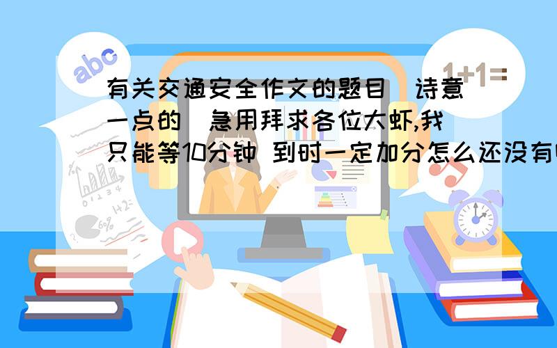 有关交通安全作文的题目（诗意一点的）急用拜求各位大虾,我只能等10分钟 到时一定加分怎么还没有啊？要诗意一点的。