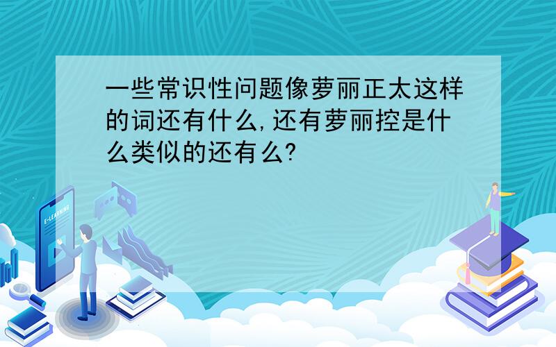 一些常识性问题像萝丽正太这样的词还有什么,还有萝丽控是什么类似的还有么?