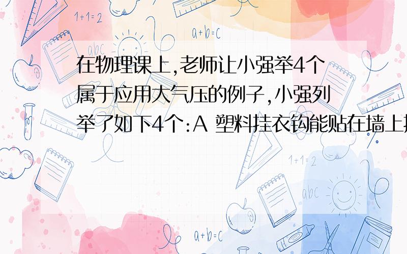 在物理课上,老师让小强举4个属于应用大气压的例子,小强列举了如下4个:A 塑料挂衣钩能贴在墙上挂衣服B 纸片能托住倒过来的一满杯水而不洒 C 用吸管吸起敞口瓶中的饮料D 用注射器能把药