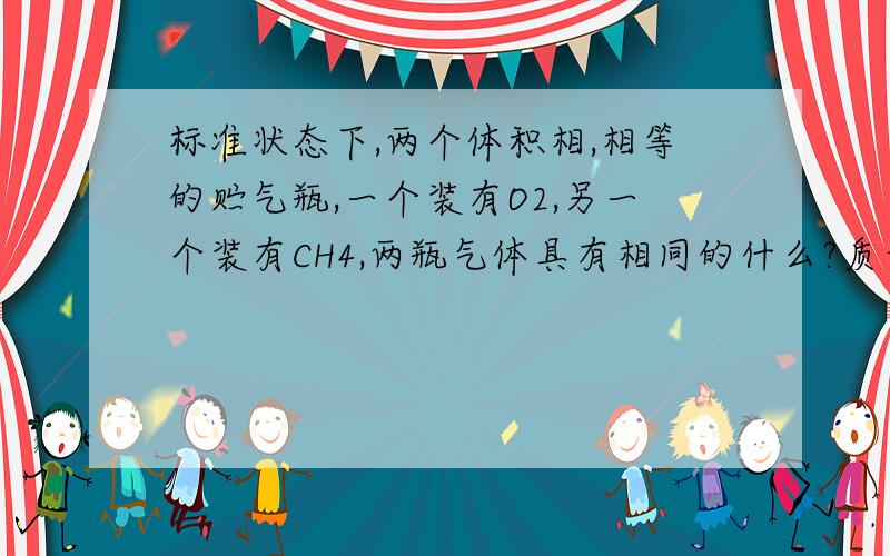 标准状态下,两个体积相,相等的贮气瓶,一个装有O2,另一个装有CH4,两瓶气体具有相同的什么?质量?原子总数?密度?还是分子数?