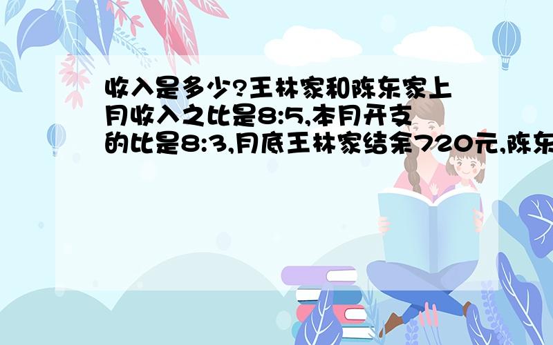 收入是多少?王林家和陈东家上月收入之比是8:5,本月开支的比是8:3,月底王林家结余720元,陈东家结余810元,问上月两家收入各是多少元?（请在8.16下午3:30回答,否逾期不选）注：否不选.