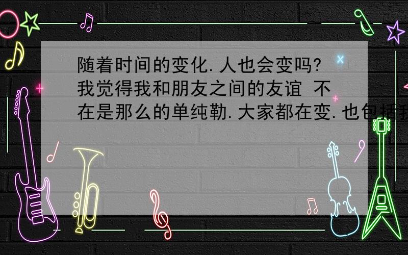 随着时间的变化.人也会变吗?我觉得我和朋友之间的友谊 不在是那么的单纯勒.大家都在变.也包括我.