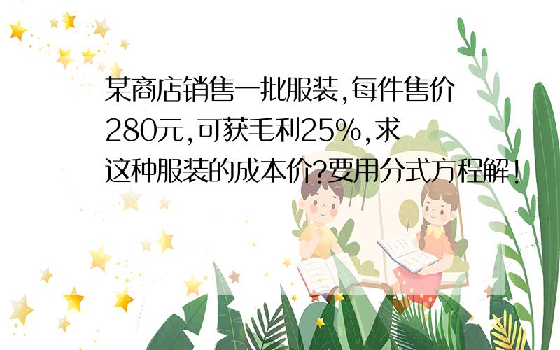 某商店销售一批服装,每件售价280元,可获毛利25%,求这种服装的成本价?要用分式方程解!