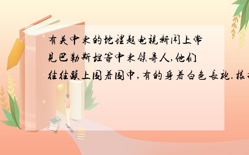 有关中东的地理题电视新闻上常见巴勒斯坦等中东领导人,他们往往头上围着围巾,有的身着白色长袍.根据这段文字,完成13——14题：13．你认为这种服装是 A．民族传统服装的象征 B．一种军