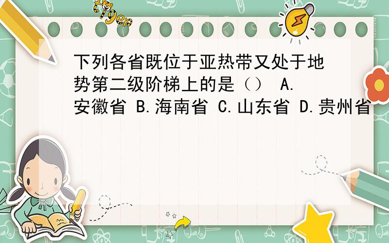 下列各省既位于亚热带又处于地势第二级阶梯上的是（） A.安徽省 B.海南省 C.山东省 D.贵州省