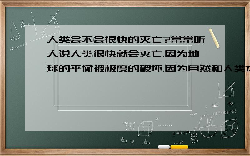 人类会不会很快的灭亡?常常听人说人类很快就会灭亡.因为地球的平衡被极度的破坏.因为自然和人类本事一体,人类破坏自然就是自取灭亡,下场跟恐龙一样成为化石.凡事都是物极必反.人类太