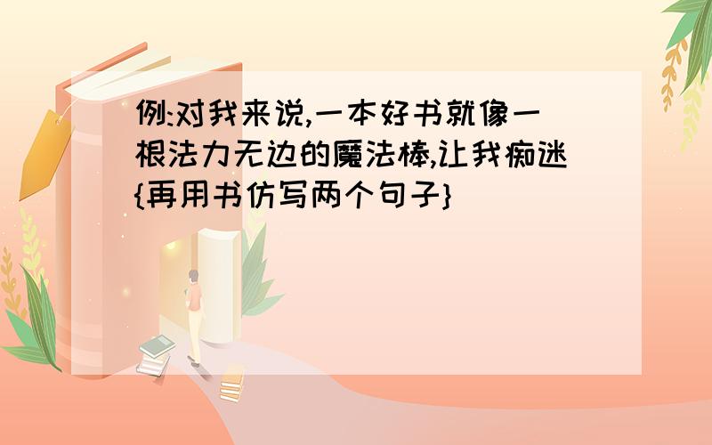 例:对我来说,一本好书就像一根法力无边的魔法棒,让我痴迷{再用书仿写两个句子}