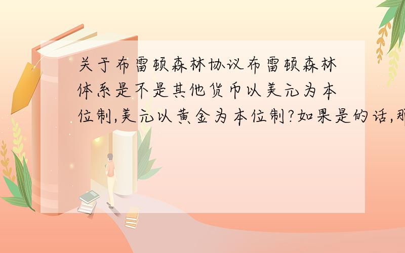 关于布雷顿森林协议布雷顿森林体系是不是其他货币以美元为本位制,美元以黄金为本位制?如果是的话,那么这种本位制的优缺点是什么呢?如果不是请讲下究竟算是什么.