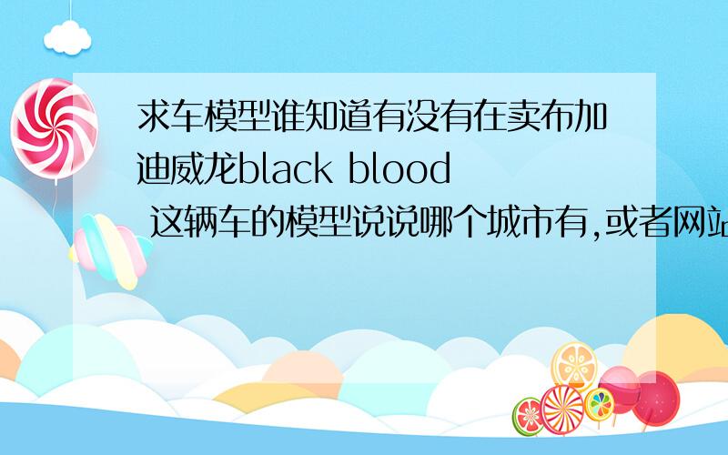 求车模型谁知道有没有在卖布加迪威龙black blood 这辆车的模型说说哪个城市有,或者网站