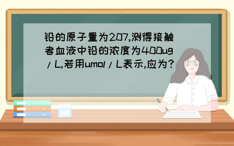 铅的原子量为207,测得接触者血液中铅的浓度为400ug/L,若用umol/L表示,应为?