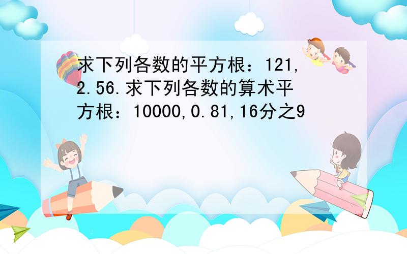 求下列各数的平方根：121,2.56.求下列各数的算术平方根：10000,0.81,16分之9