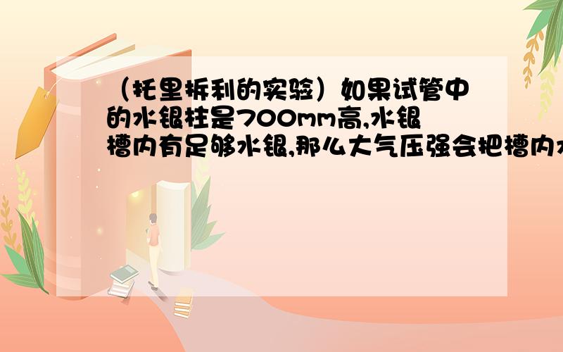 （托里拆利的实验）如果试管中的水银柱是700mm高,水银槽内有足够水银,那么大气压强会把槽内水银压进试管中吗（直到水银柱为760mm为止）?为什么?