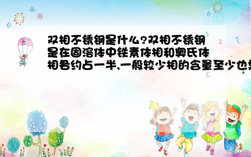 双相不锈钢是什么?双相不锈钢是在固溶体中铁素体相和奥氏体相各约占一半,一般较少相的含量至少也需要达到30%的不锈钢.与奥氏体不锈钢相比,双相不锈钢具有强度高,对晶间腐蚀不敏感和