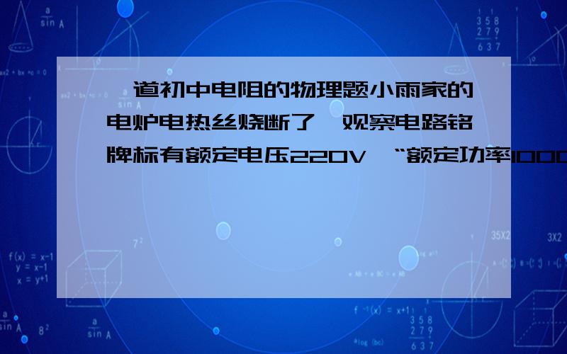 一道初中电阻的物理题小雨家的电炉电热丝烧断了,观察电路铭牌标有额定电压220V,“额定功率1000w”字样.在电子器材商店只发现规格为“220V 500W