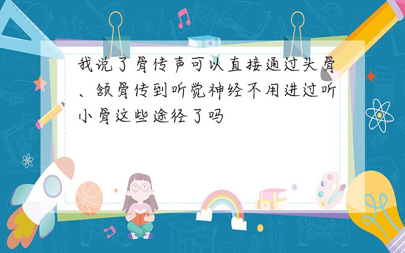 我说了骨传声可以直接通过头骨、颔骨传到听觉神经不用进过听小骨这些途径了吗