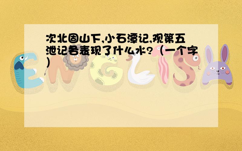 次北固山下,小石潭记,观第五泄记各表现了什么水?（一个字）