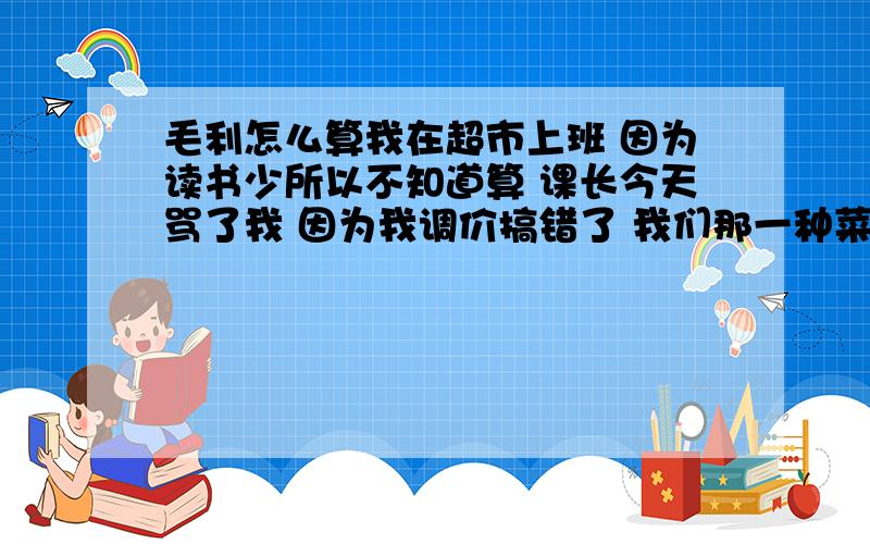 毛利怎么算我在超市上班 因为读书少所以不知道算 课长今天骂了我 因为我调价搞错了 我们那一种菜的进价是4元（未税） 税率是1.13 课长要我调价 保证15%的毛利 请问怎么调才能保证15%的毛