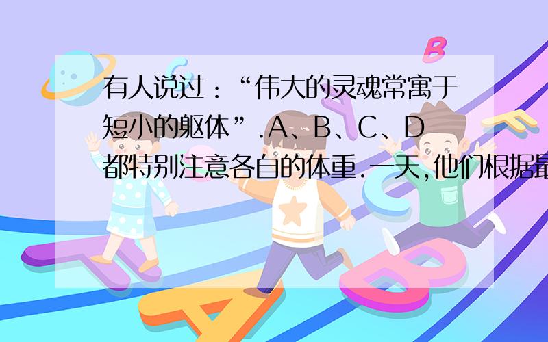 有人说过：“伟大的灵魂常寓于短小的躯体”.A、B、C、D都特别注意各自的体重.一天,他们根据最近称量的结果说了以下的一些话：A：B比D轻.B：A比C重.C：我比D重.D：C比B重.很有趣的是,他们