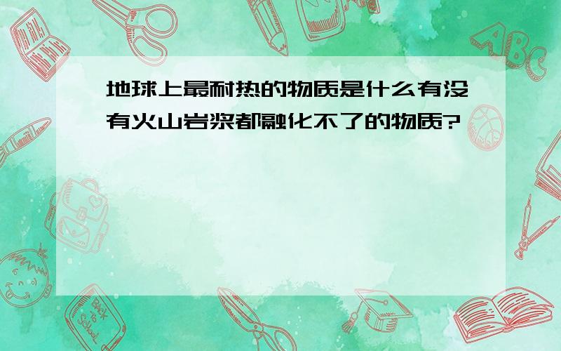 地球上最耐热的物质是什么有没有火山岩浆都融化不了的物质?