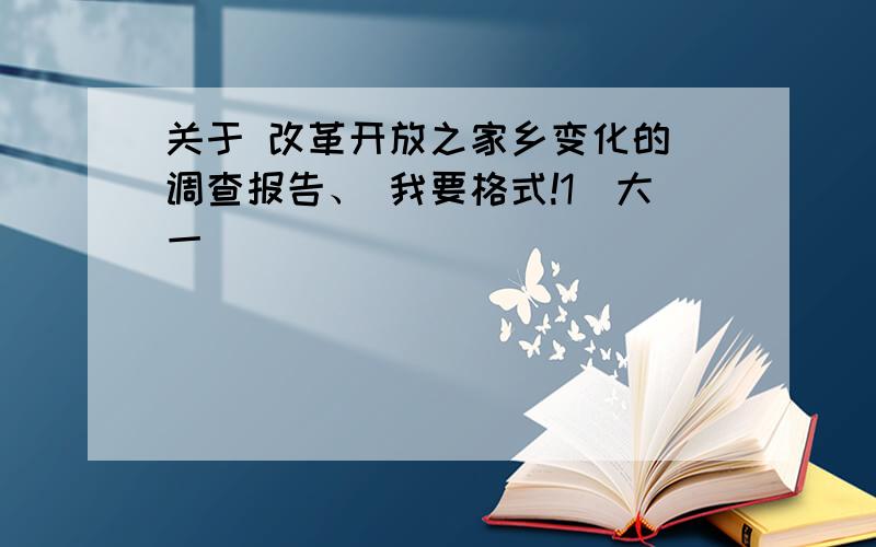 关于 改革开放之家乡变化的 调查报告、 我要格式!1（大一）