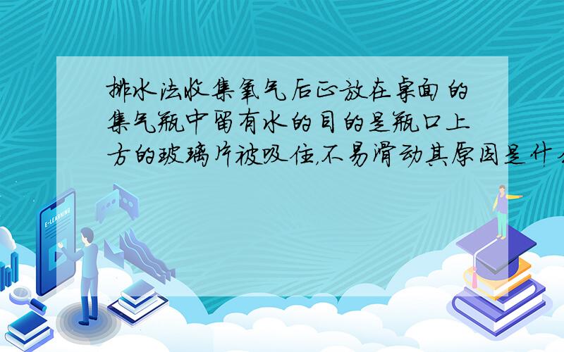 排水法收集氧气后正放在桌面的集气瓶中留有水的目的是瓶口上方的玻璃片被吸住，不易滑动其原因是什么