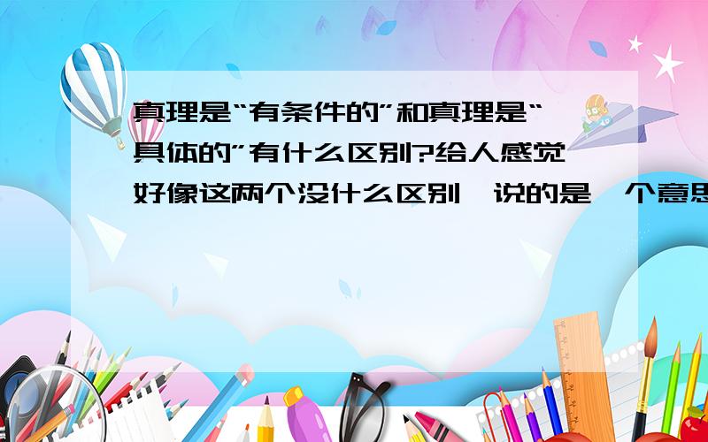 真理是“有条件的”和真理是“具体的”有什么区别?给人感觉好像这两个没什么区别,说的是一个意思,