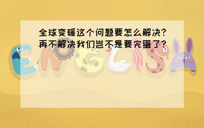 全球变暖这个问题要怎么解决?再不解决我们岂不是要完蛋了?