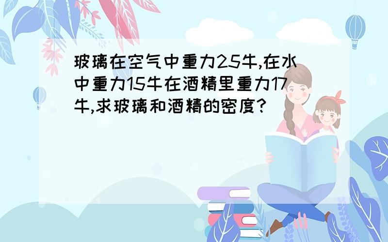 玻璃在空气中重力25牛,在水中重力15牛在酒精里重力17牛,求玻璃和酒精的密度?