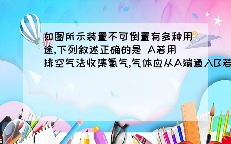 如图所示装置不可倒置有多种用途,下列叙述正确的是 A若用排空气法收集氢气,气体应从A端通入B若要除如图所示装置不可倒置有多种用途,下列叙述正确的是 A若用排空气法收集氢气,气体应从