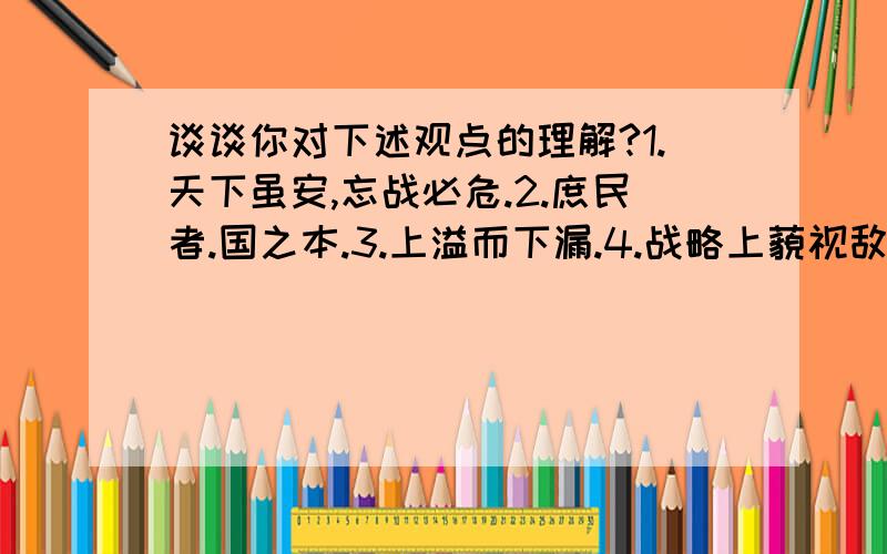 谈谈你对下述观点的理解?1.天下虽安,忘战必危.2.庶民者.国之本.3.上溢而下漏.4.战略上藐视敌人.战术上重视敌人.