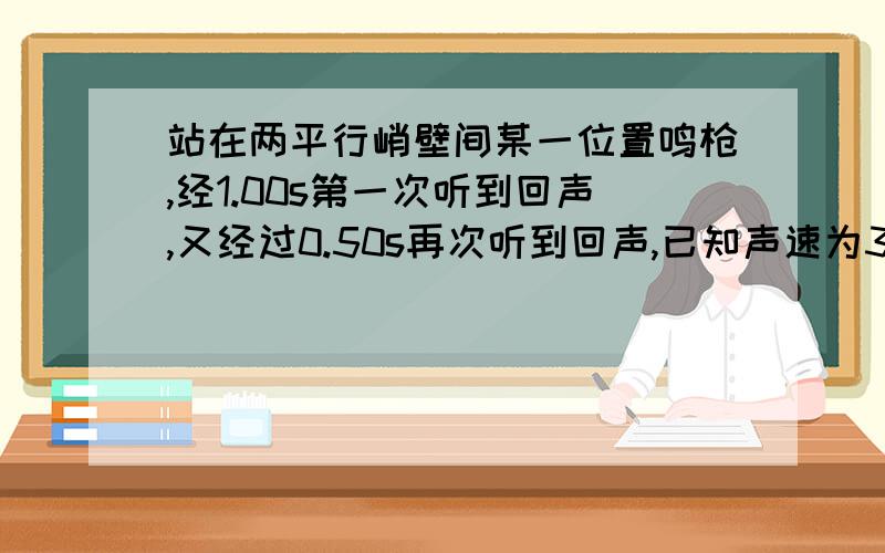 站在两平行峭壁间某一位置鸣枪,经1.00s第一次听到回声,又经过0.50s再次听到回声,已知声速为340m/s则两峭壁的距离是多少?