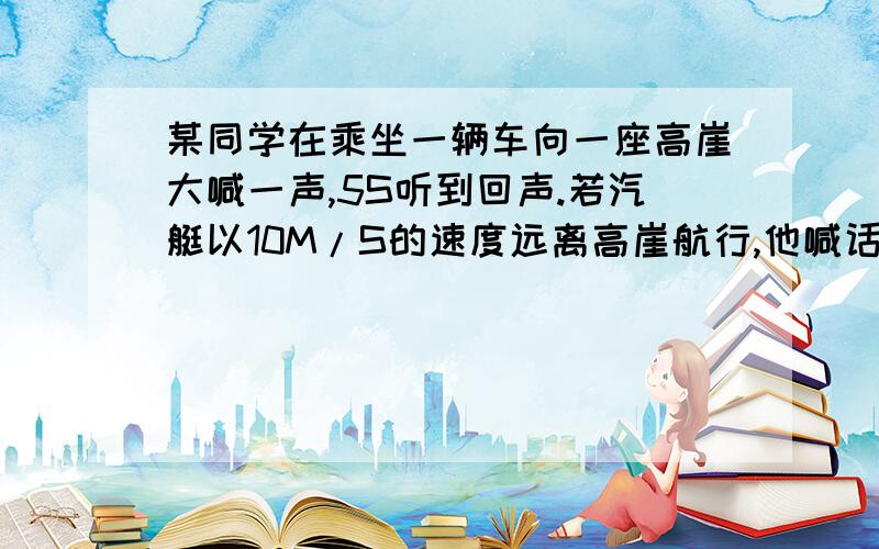 某同学在乘坐一辆车向一座高崖大喊一声,5S听到回声.若汽艇以10M/S的速度远离高崖航行,他喊话时离崖多远?我知道知道答案是875m,但我觉得有一点不对,我原来写的是(340x5+10x5)/2 m=875m,但是,后来