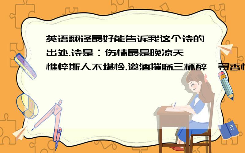 英语翻译最好能告诉我这个诗的出处.诗是：伤情最是晚凉天,憔悴斯人不堪怜.邀酒摧肠三杯醉,寻香惊梦五更寒.钗头凤斜卿有泪,荼蘼花了我无缘.小楼寂寞心宇月,也难如钩也难圆.