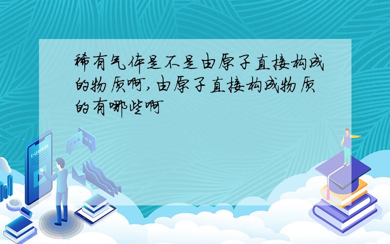 稀有气体是不是由原子直接构成的物质啊,由原子直接构成物质的有哪些啊