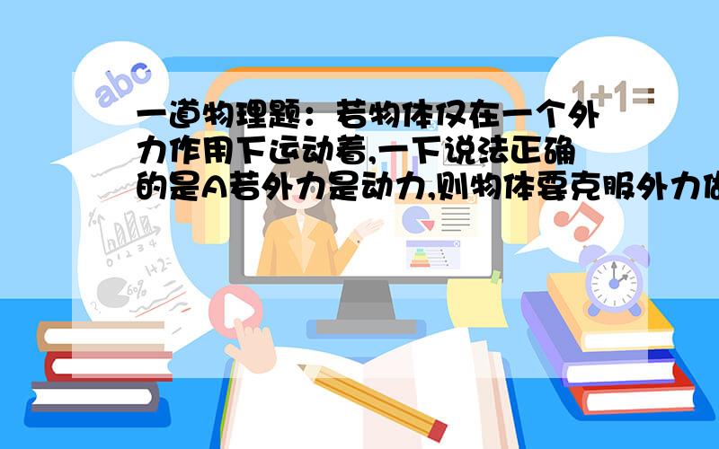 一道物理题：若物体仅在一个外力作用下运动着,一下说法正确的是A若外力是动力,则物体要克服外力做功,物体动能增加B若外力是阻力,则力对物体做负功,物体动能减少C若外力是动力,在外力