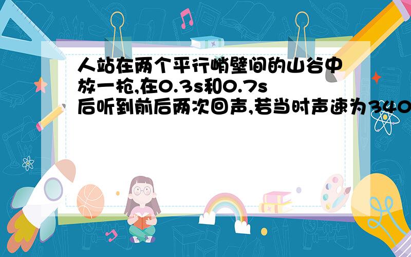 人站在两个平行峭壁间的山谷中放一枪,在0.3s和0.7s后听到前后两次回声,若当时声速为340m/s,求山谷的宽