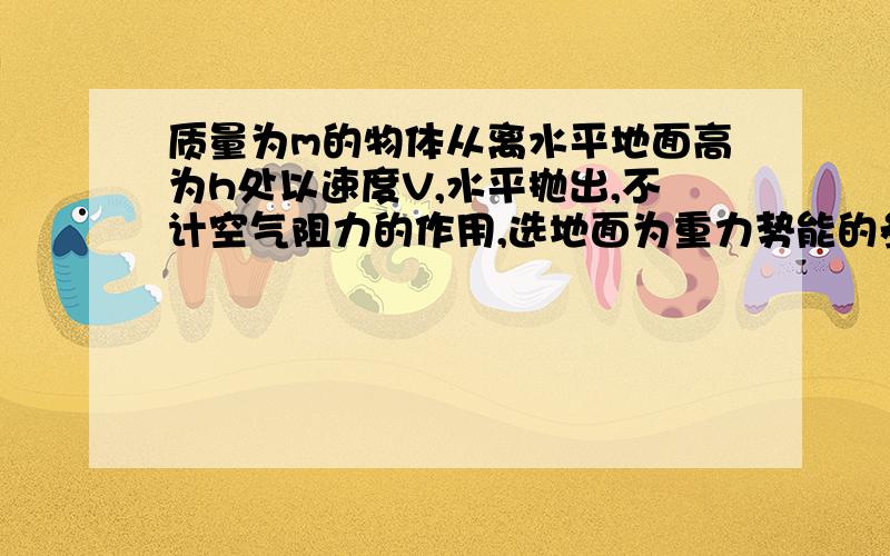 质量为m的物体从离水平地面高为h处以速度V,水平抛出,不计空气阻力的作用,选地面为重力势能的参考平面,则物体落地瞬间的动能为 _____,重力势能与动能相等时物体离地面的高度为————