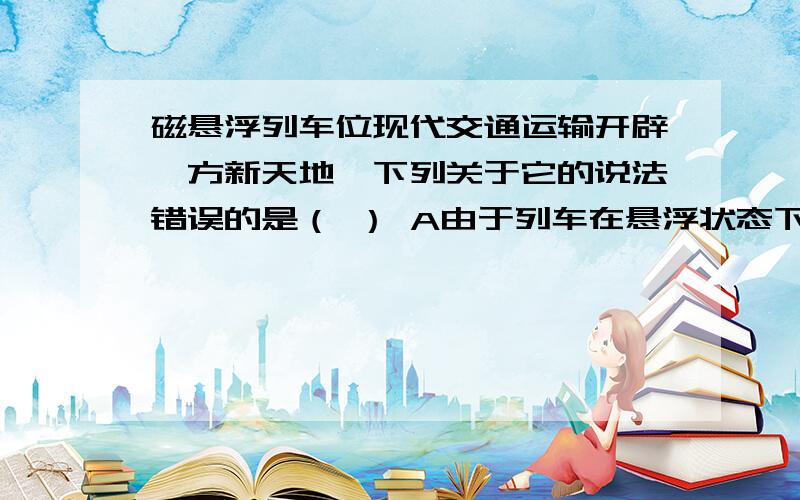 磁悬浮列车位现代交通运输开辟一方新天地,下列关于它的说法错误的是（ ） A由于列车在悬浮状态下行驶,因此一定做匀速直线运动B为产生极强的磁场使列车悬浮,制作电磁铁的线圈宜选用超