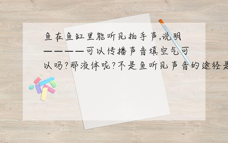 鱼在鱼缸里能听见拍手声,说明————可以传播声音填空气可以吗?那液体呢?不是鱼听见声音的途径是通过水吗?答案怎么打了个括号,里面写空气