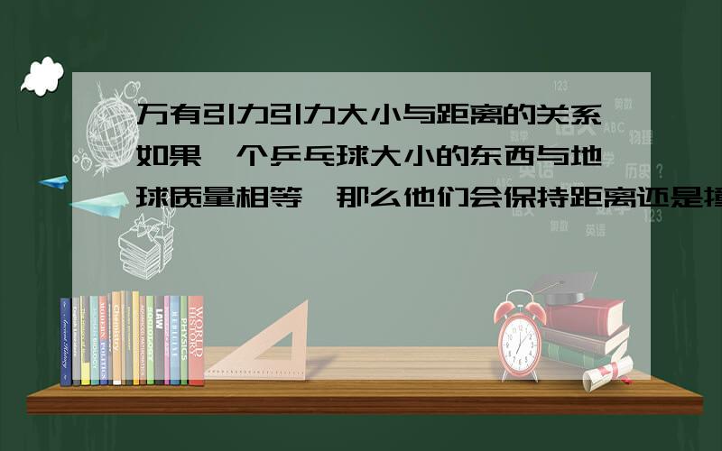 万有引力引力大小与距离的关系如果一个乒乓球大小的东西与地球质量相等,那么他们会保持距离还是撞在一起?造成的引力相等么