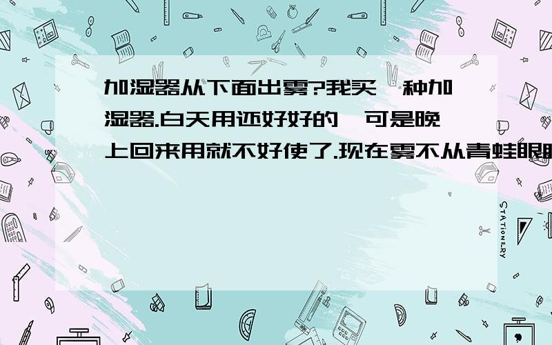 加湿器从下面出雾?我买一种加湿器.白天用还好好的,可是晚上回来用就不好使了.现在雾不从青蛙眼睛上面的两个小口喷出来,却从加湿器的底座下面冒出来.而且不是电源的问题,也应该不是我