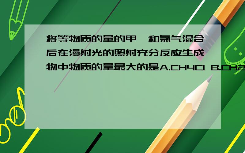 将等物质的量的甲烷和氯气混合后在漫射光的照射充分反应生成物中物质的量最大的是A.CH4Cl B.CH2Cl2 C.CCL4 D.HCl说下为什么